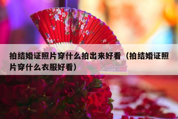 拍结婚证照片穿什么拍出来好看（拍结婚证照片穿什么衣服好看）-第1张图片