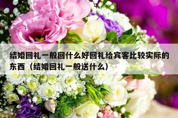 结婚回礼一般回什么好回礼给宾客比较实际的东西（结婚回礼一般送什么）-第1张图片