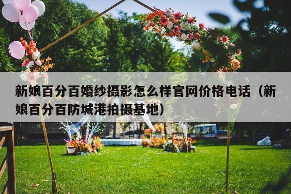 新娘百分百婚纱摄影怎么样官网价格电话（新娘百分百防城港拍摄基地）-第1张图片