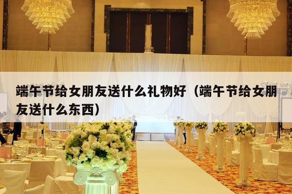 端午节给女朋友送什么礼物好（端午节给女朋友送什么东西）-第1张图片