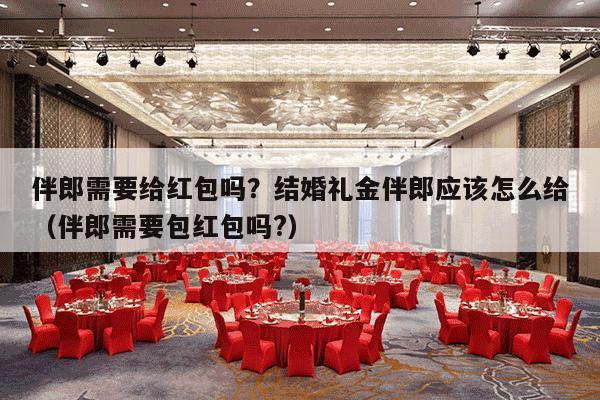 伴郎需要给红包吗？结婚礼金伴郎应该怎么给（伴郎需要包红包吗?）-第1张图片