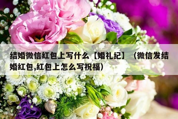 结婚微信红包上写什么【婚礼纪】（微信发结婚红包,红包上怎么写祝福）-第1张图片
