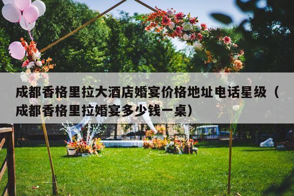 成都香格里拉大酒店婚宴价格地址电话星级（成都香格里拉婚宴多少钱一桌）-第1张图片