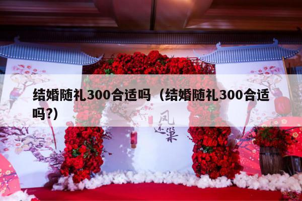 结婚随礼300合适吗（结婚随礼300合适吗?）-第1张图片