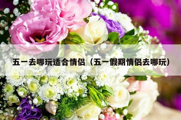 五一去哪玩适合情侣（五一假期情侣去哪玩）-第1张图片