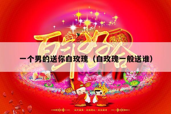 一个男的送你白玫瑰（白玫瑰一般送谁）-第1张图片