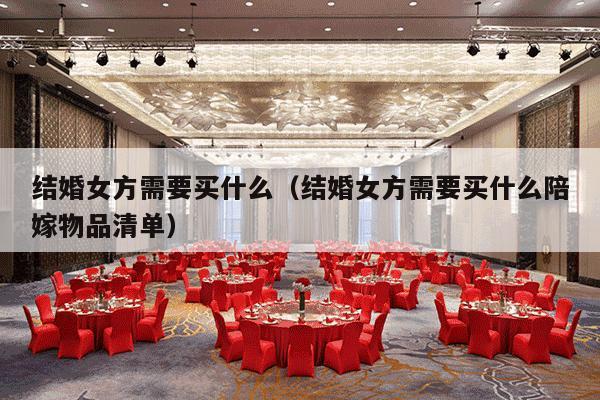 结婚女方需要买什么（结婚女方需要买什么陪嫁物品清单）-第1张图片