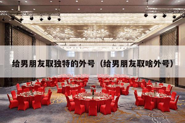 给男朋友取独特的外号（给男朋友取啥外号）-第1张图片
