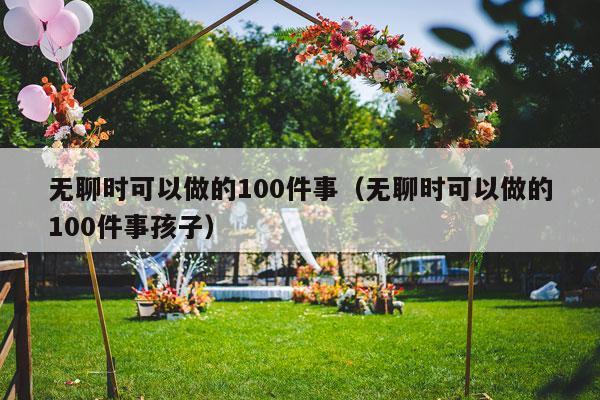 无聊时可以做的100件事（无聊时可以做的100件事孩子）-第1张图片