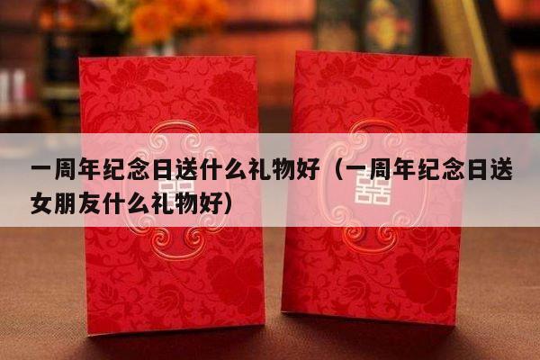 一周年纪念日送什么礼物好（一周年纪念日送女朋友什么礼物好）-第1张图片