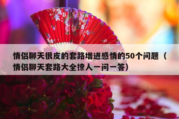 情侣聊天很皮的套路增进感情的50个问题（情侣聊天套路大全撩人一问一答）-第1张图片