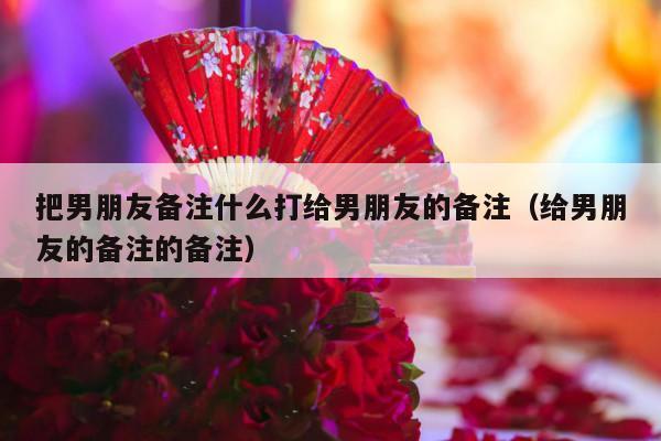 把男朋友备注什么打给男朋友的备注（给男朋友的备注的备注）-第1张图片