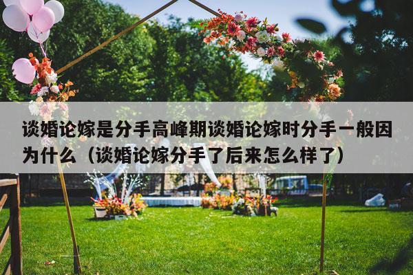 谈婚论嫁是分手高峰期谈婚论嫁时分手一般因为什么（谈婚论嫁分手了后来怎么样了）-第1张图片