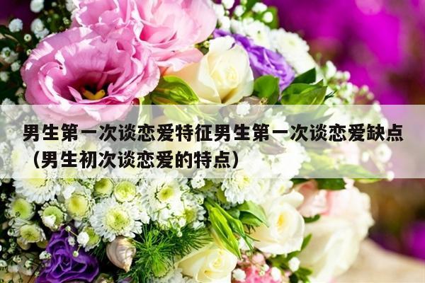 男生第一次谈恋爱特征男生第一次谈恋爱缺点（男生初次谈恋爱的特点）-第1张图片