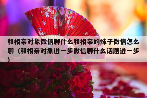 和相亲对象微信聊什么和相亲的妹子微信怎么聊（和相亲对象进一步微信聊什么话题进一步）-第1张图片