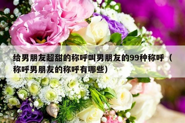 给男朋友超甜的称呼叫男朋友的99种称呼（称呼男朋友的称呼有哪些）-第1张图片