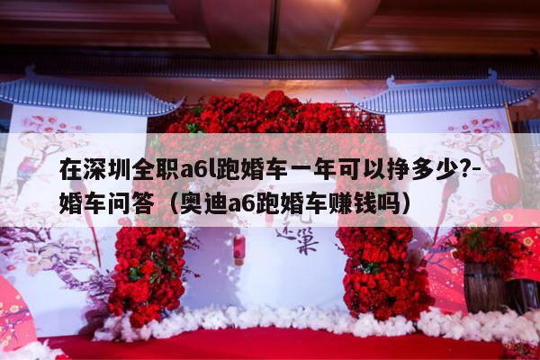 在深圳全职a6l跑婚车一年可以挣多少?-婚车问答（奥迪a6跑婚车赚钱吗）-第1张图片