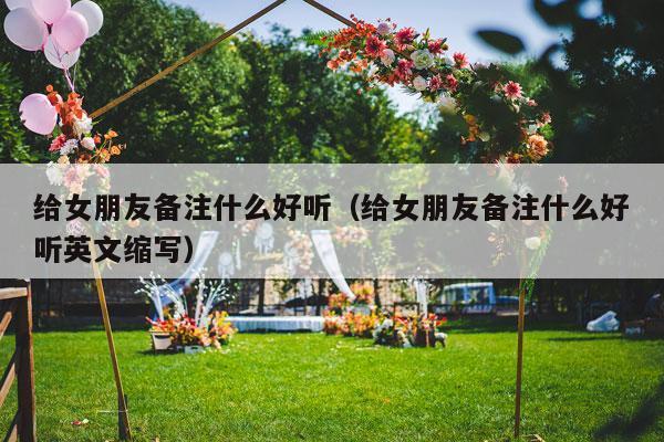 给女朋友备注什么好听（给女朋友备注什么好听英文缩写）-第1张图片