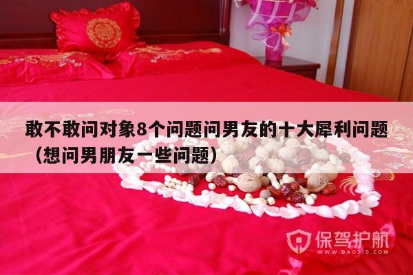 敢不敢问对象8个问题问男友的十大犀利问题（想问男朋友一些问题）-第1张图片
