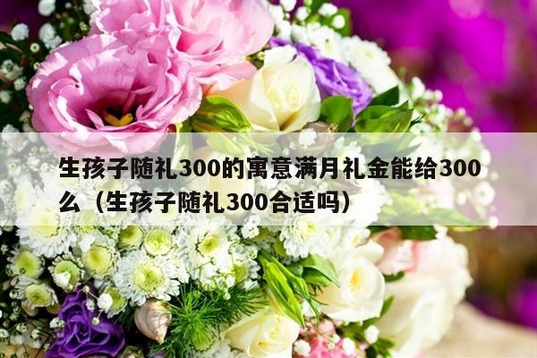 生孩子随礼300的寓意满月礼金能给300么（生孩子随礼300合适吗）-第1张图片