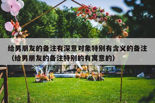 给男朋友的备注有深意对象特别有含义的备注（给男朋友的备注特别的有寓意的）-第1张图片