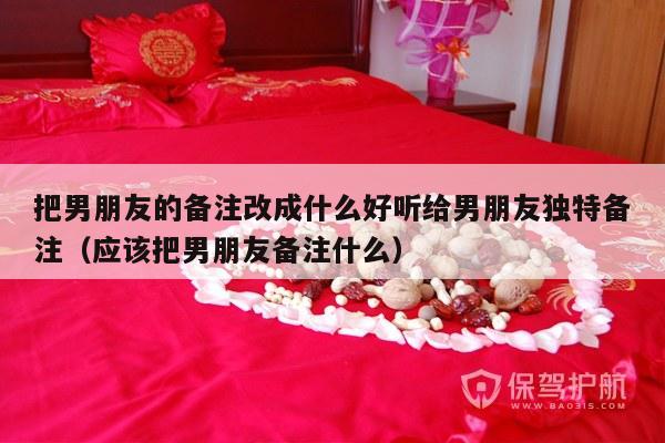 把男朋友的备注改成什么好听给男朋友独特备注（应该把男朋友备注什么）-第1张图片