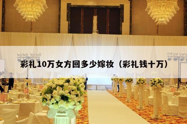 彩礼10万女方回多少嫁妆（彩礼钱十万）-第1张图片