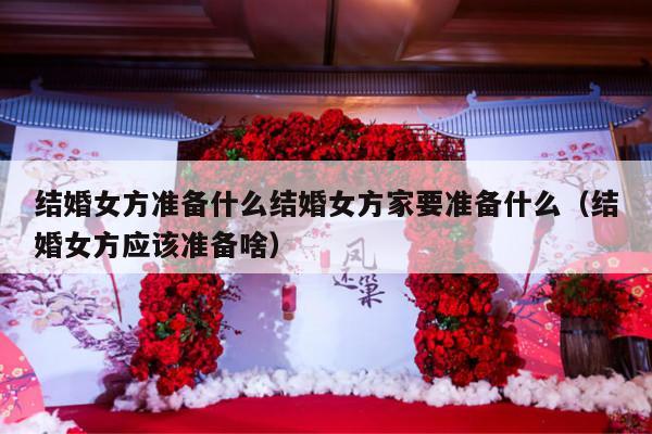 结婚女方准备什么结婚女方家要准备什么（结婚女方应该准备啥）-第1张图片