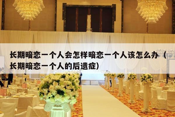 长期暗恋一个人会怎样暗恋一个人该怎么办（长期暗恋一个人的后遗症）-第1张图片