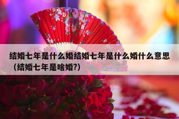 结婚七年是什么婚结婚七年是什么婚什么意思（结婚七年是啥婚?）-第1张图片