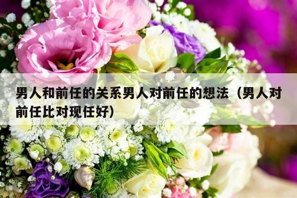 男人和前任的关系男人对前任的想法（男人对前任比对现任好）-第1张图片