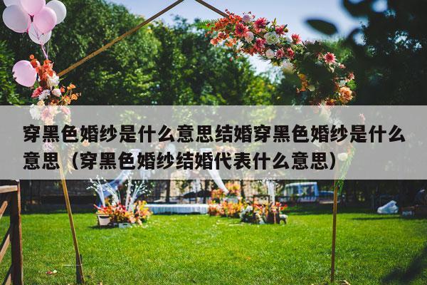 穿黑色婚纱是什么意思结婚穿黑色婚纱是什么意思（穿黑色婚纱结婚代表什么意思）-第1张图片