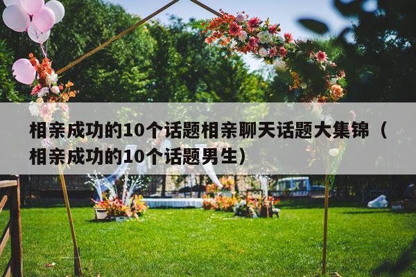 相亲成功的10个话题相亲聊天话题大集锦（相亲成功的10个话题男生）-第1张图片