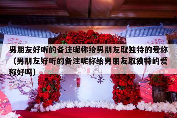 男朋友好听的备注昵称给男朋友取独特的爱称（男朋友好听的备注昵称给男朋友取独特的爱称好吗）-第1张图片
