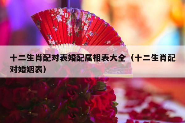 十二生肖配对表婚配属相表大全（十二生肖配对婚姻表）-第1张图片