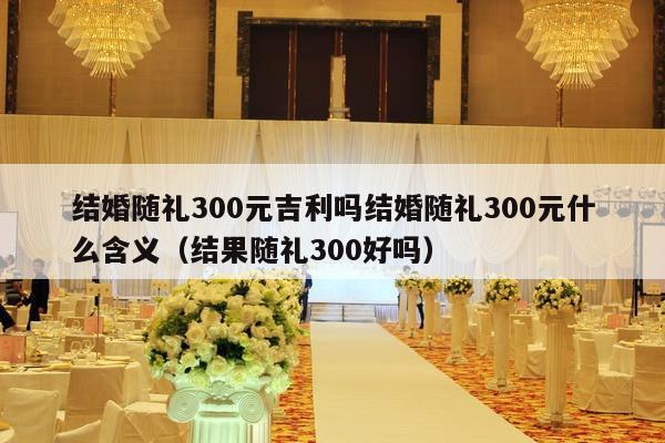 结婚随礼300元吉利吗结婚随礼300元什么含义（结果随礼300好吗）-第1张图片