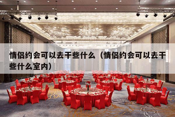 情侣约会可以去干些什么（情侣约会可以去干些什么室内）-第1张图片