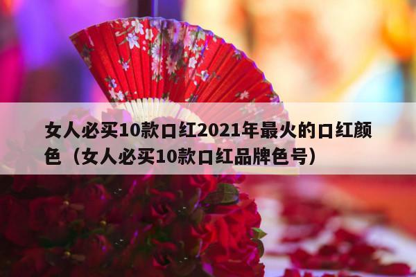 女人必买10款口红2021年最火的口红颜色（女人必买10款口红品牌色号）-第1张图片