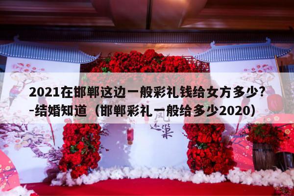 2021在邯郸这边一般彩礼钱给女方多少?-结婚知道（邯郸彩礼一般给多少2020）-第1张图片