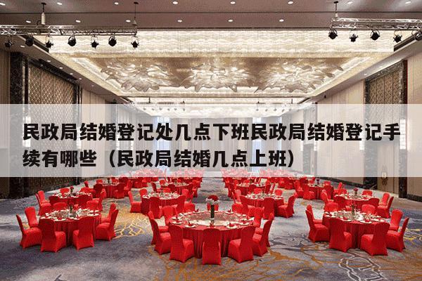 民政局结婚登记处几点下班民政局结婚登记手续有哪些（民政局结婚几点上班）-第1张图片