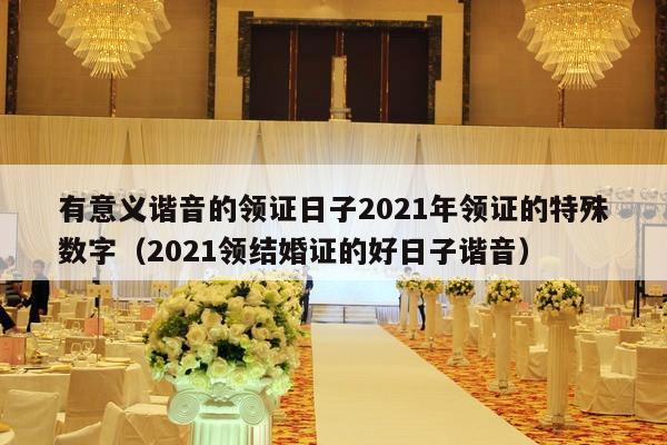 有意义谐音的领证日子2021年领证的特殊数字（2021领结婚证的好日子谐音）-第1张图片