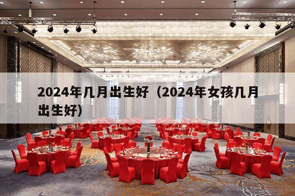 2024年几月出生好（2024年女孩几月出生好）-第1张图片