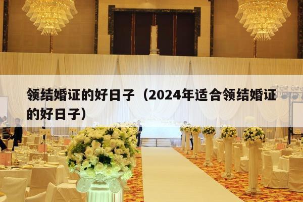 领结婚证的好日子（2024年适合领结婚证的好日子）-第1张图片