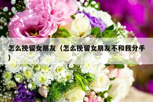 怎么挽留女朋友（怎么挽留女朋友不和我分手）-第1张图片