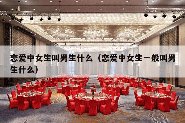 恋爱中女生叫男生什么（恋爱中女生一般叫男生什么）-第1张图片